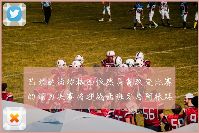 巴尔达诺称梅西依然具备改变比赛的能力决赛将迎战西班牙与阿根廷