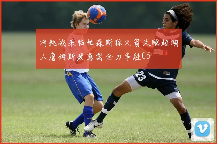 消耗战来临帕森斯称火箭天赋超湖人詹姆斯疲惫需全力争胜G5
