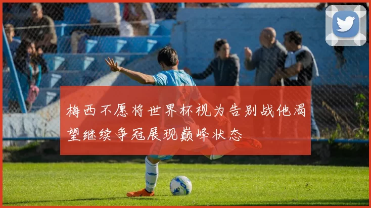 梅西不愿将世界杯视为告别战他渴望继续争冠展现巅峰状态