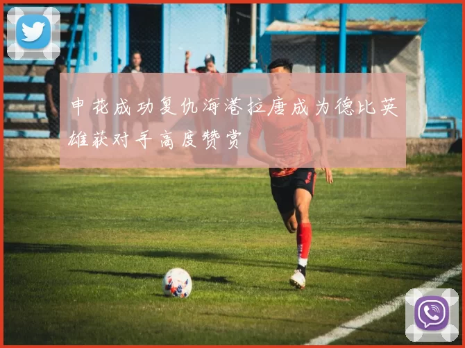 申花成功复仇海港拉唐成为德比英雄获对手高度赞赏