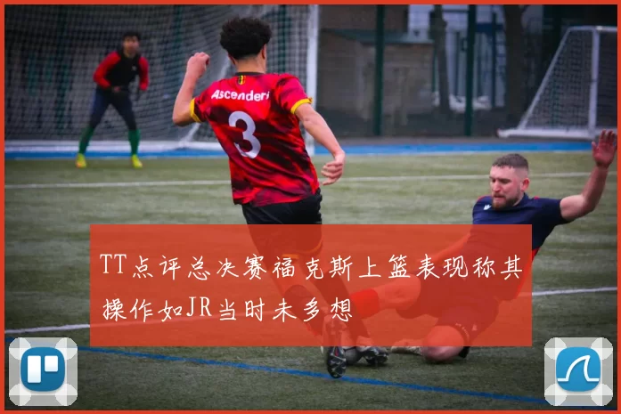 TT点评总决赛福克斯上篮表现称其操作如JR当时未多想