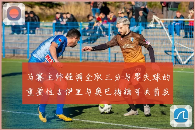 马赛主帅强调全取三分与零失球的重要性古伊里与奥巴梅扬可共首发