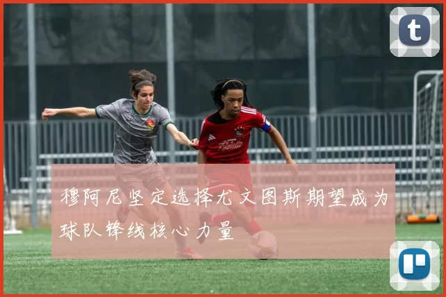 穆阿尼坚定选择尤文图斯期望成为球队锋线核心力量