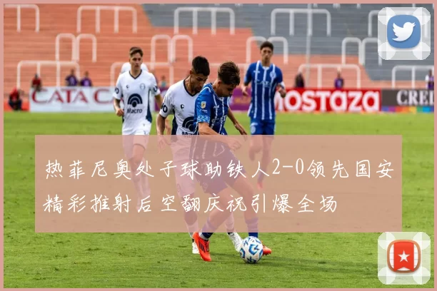 热菲尼奥处子球助铁人2-0领先国安精彩推射后空翻庆祝引爆全场