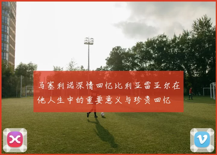 马塞利诺深情回忆比利亚雷亚尔在他人生中的重要意义与珍贵回忆