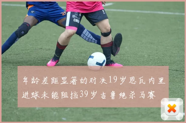 年龄差距显著的对决19岁恩瓦内里进球未能阻挡39岁吉鲁绝杀马赛