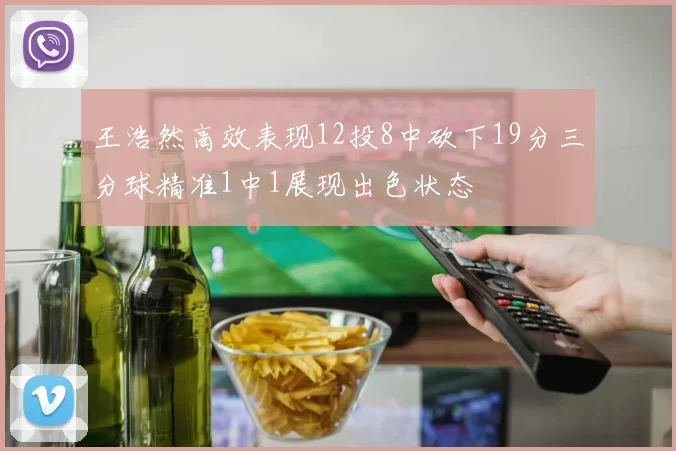 王浩然高效表现12投8中砍下19分三分球精准1中1展现出色状态