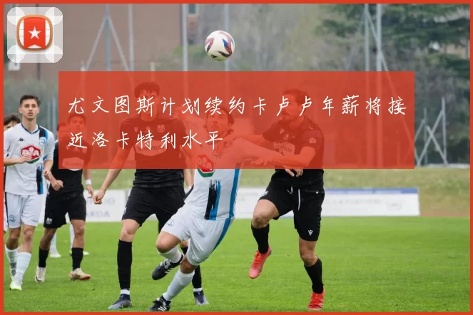 尤文图斯计划续约卡卢卢年薪将接近洛卡特利水平
