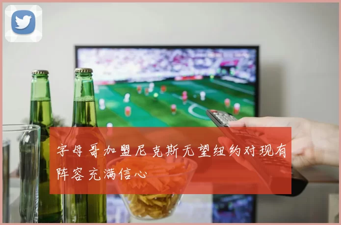 字母哥加盟尼克斯无望纽约对现有阵容充满信心