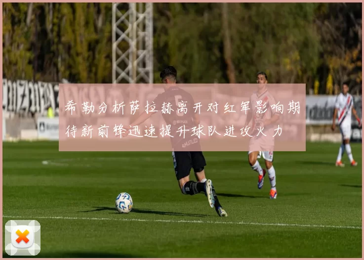 希勒分析萨拉赫离开对红军影响期待新前锋迅速提升球队进攻火力