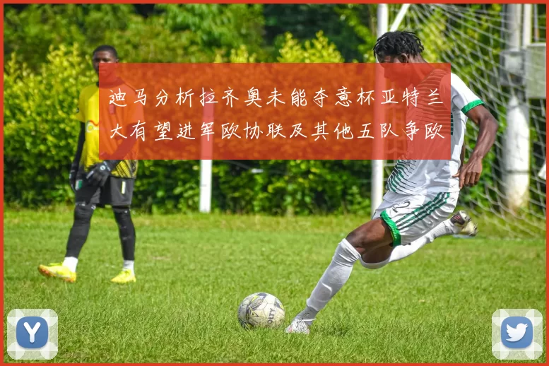迪马分析拉齐奥未能夺意杯亚特兰大有望进军欧协联及其他五队争欧联资格