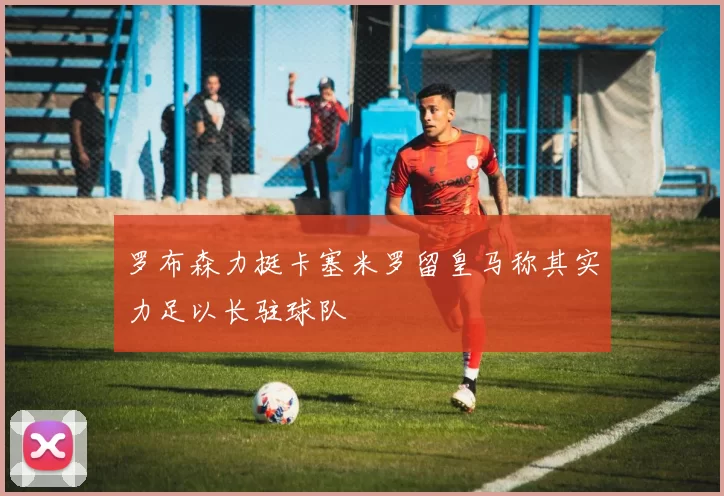 罗布森力挺卡塞米罗留皇马称其实力足以长驻球队