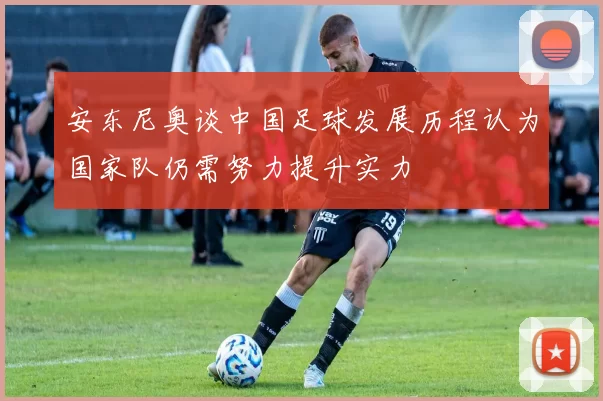 安东尼奥谈中国足球发展历程认为国家队仍需努力提升实力