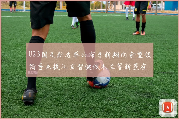 U23国足新名单公布李新翔向余望领衔吾米提江玄智健依木兰等新星在列
