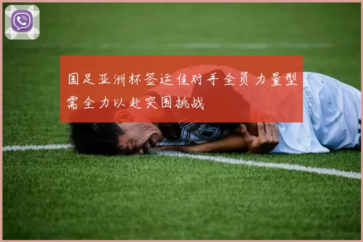 国足亚洲杯签运佳对手全员力量型需全力以赴突围挑战