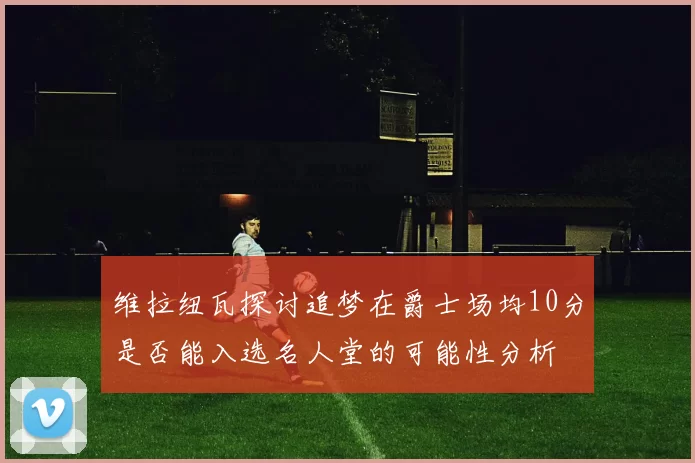 维拉纽瓦探讨追梦在爵士场均10分是否能入选名人堂的可能性分析
